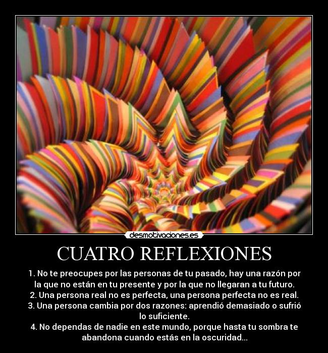 CUATRO REFLEXIONES - 1. No te preocupes por las personas de tu pasado, hay una razón por
la que no están en tu presente y por la que no llegaran a tu futuro.
2. Una persona real no es perfecta, una persona perfecta no es real.
3. Una persona cambia por dos razones: aprendió demasiado o sufrió
lo suficiente.
4. No dependas de nadie en este mundo, porque hasta tu sombra te
abandona cuando estás en la oscuridad...