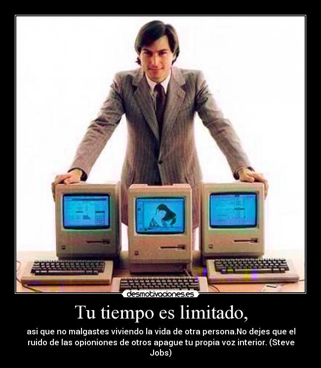 Tu tiempo es limitado, - asi que no malgastes viviendo la vida de otra persona.No dejes que el
ruido de las opioniones de otros apague tu propia voz interior. (Steve
Jobs)