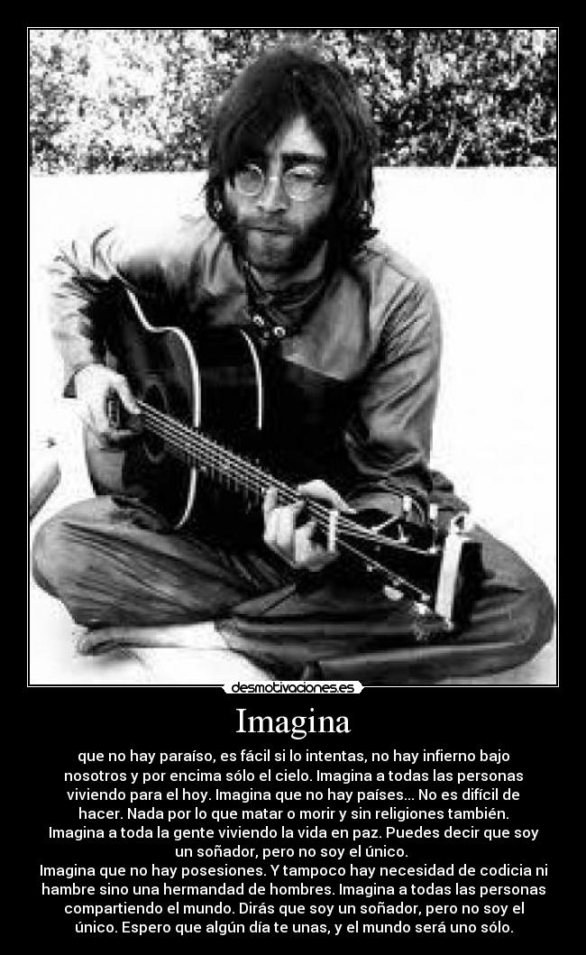 Imagina - que no hay paraíso, es fácil si lo intentas, no hay infierno bajo
nosotros y por encima sólo el cielo. Imagina a todas las personas
viviendo para el hoy. Imagina que no hay países... No es difícil de
hacer. Nada por lo que matar o morir y sin religiones también.
Imagina a toda la gente viviendo la vida en paz. Puedes decir que soy
un soñador, pero no soy el único. 
Imagina que no hay posesiones. Y tampoco hay necesidad de codicia ni
hambre sino una hermandad de hombres. Imagina a todas las personas
compartiendo el mundo. Dirás que soy un soñador, pero no soy el
único. Espero que algún día te unas, y el mundo será uno sólo.