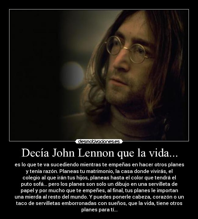 Decía John Lennon que la vida... - es lo que te va sucediendo mientras te empeñas en hacer otros planes
y tenía razón. Planeas tu matrimonio, la casa donde vivirás, el
colegio al que irán tus hijos, planeas hasta el color que tendrá el
puto sofá... pero los planes son solo un dibujo en una servilleta de
papel y por mucho que te empeñes, al final, tus planes le importan
una mierda al resto del mundo. Y puedes ponerle cabeza, corazón o un
taco de servilletas emborronadas con sueños, que la vida, tiene otros
planes para tí...