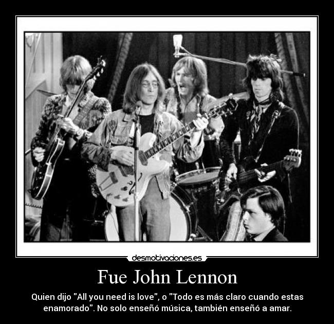 Fue John Lennon - Quien dijo All you need is love, o Todo es más claro cuando estas
enamorado. No solo enseñó música, también enseñó a amar.