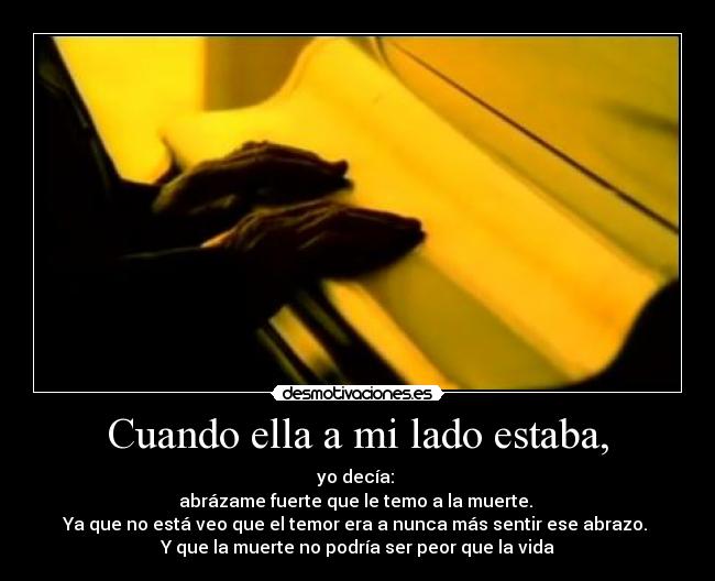 Cuando ella a mi lado estaba, - yo decía:
abrázame fuerte que le temo a la muerte.
Ya que no está veo que el temor era a nunca más sentir ese abrazo.
Y que la muerte no podría ser peor que la vida