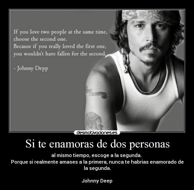 Si te enamoras de dos personas - al mismo tiempo, escoge a la segunda. 
Porque si realmente amases a la primera, nunca te habrias enamorado de la segunda.

Johnny Deep