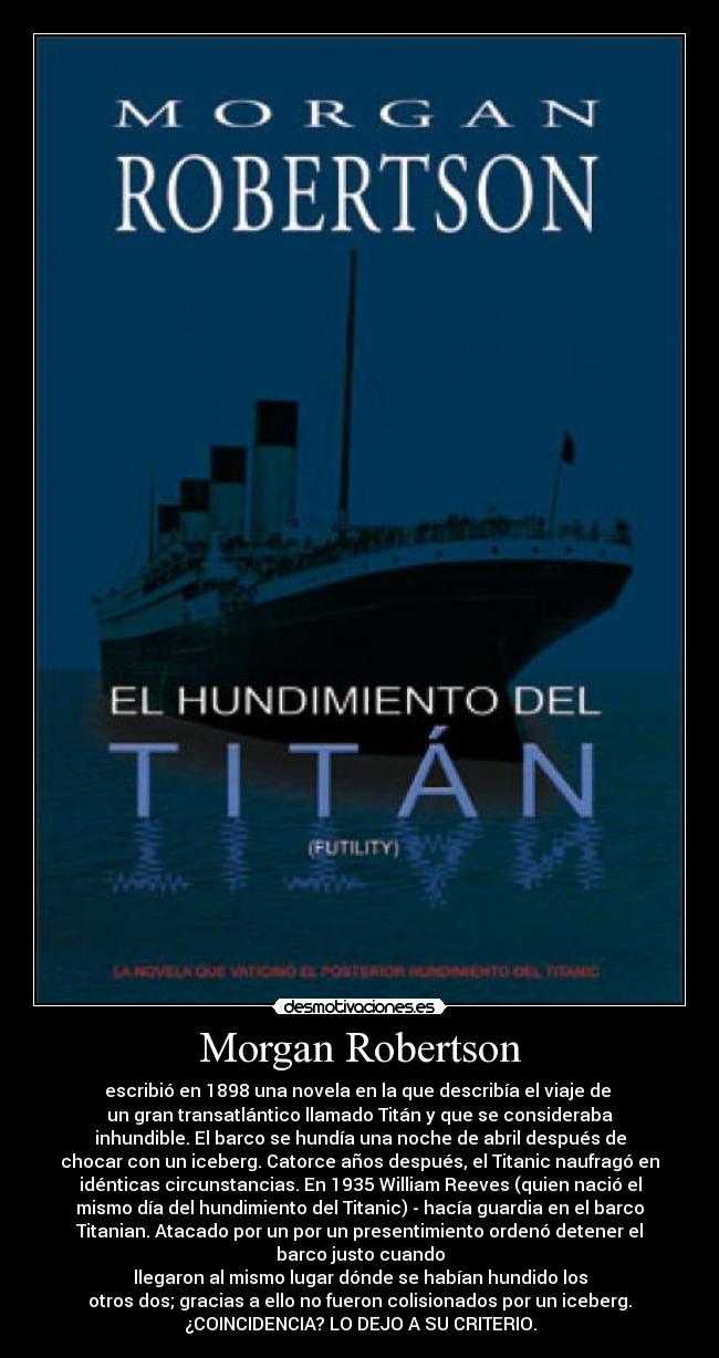 Morgan Robertson - escribió en 1898 una novela en la que describía el viaje de 
un gran transatlántico llamado Titán y que se consideraba
inhundible. El barco se hundía una noche de abril después de
chocar con un iceberg. Catorce años después, el Titanic naufragó en
idénticas circunstancias. En 1935 William Reeves (quien nació el
mismo día del hundimiento del Titanic) - hacía guardia en el barco
Titanian. Atacado por un por un presentimiento ordenó detener el
barco justo cuando
llegaron al mismo lugar dónde se habían hundido los
otros dos; gracias a ello no fueron colisionados por un iceberg.
¿COINCIDENCIA? LO DEJO A SU CRITERIO.