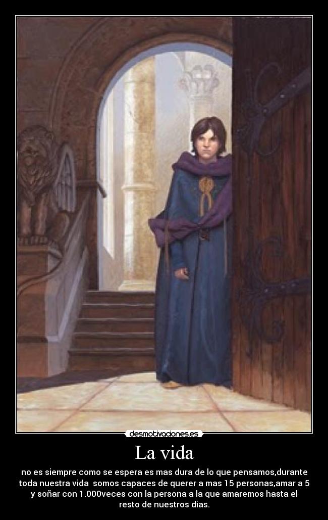 La vida - no es siempre como se espera es mas dura de lo que pensamos,durante
toda nuestra vida  somos capaces de querer a mas 15 personas,amar a 5
y soñar con 1.000veces con la persona a la que amaremos hasta el
resto de nuestros dias.