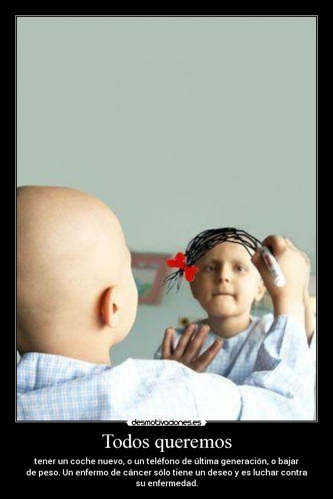 Todos queremos - tener un coche nuevo, o un teléfono de última generación, o bajar
de peso. Un enfermo de cáncer sólo tiene un deseo y es luchar contra
su enfermedad.