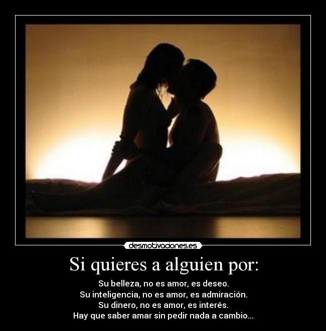 Si quieres a alguien por: - Su belleza, no es amor, es deseo.
Su inteligencia, no es amor, es admiración.
Su dinero, no es amor, es interés.
Hay que saber amar sin pedir nada a cambio...