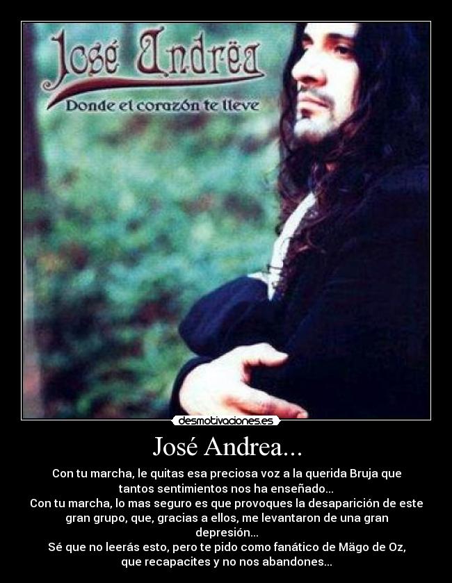 José Andrea... - Con tu marcha, le quitas esa preciosa voz a la querida Bruja que
tantos sentimientos nos ha enseñado...
Con tu marcha, lo mas seguro es que provoques la desaparición de este
gran grupo, que, gracias a ellos, me levantaron de una gran
depresión...
Sé que no leerás esto, pero te pido como fanático de Mägo de Oz,
que recapacites y no nos abandones...