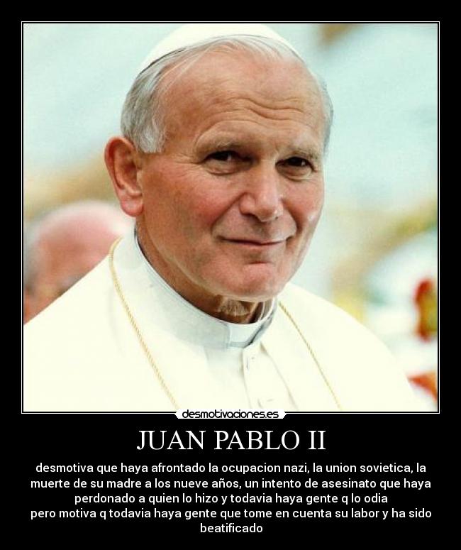 JUAN PABLO II - desmotiva que haya afrontado la ocupacion nazi, la union sovietica, la
muerte de su madre a los nueve años, un intento de asesinato que haya
perdonado a quien lo hizo y todavia haya gente q lo odia
pero motiva q todavia haya gente que tome en cuenta su labor y ha sido
beatificado