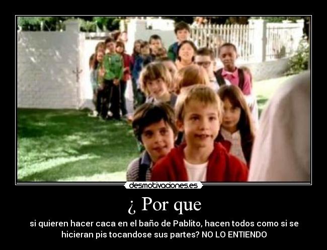 ¿ Por que - si quieren hacer caca en el baño de Pablito, hacen todos como si se
hicieran pis tocandose sus partes? NO LO ENTIENDO