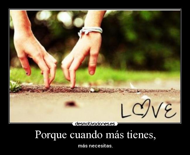 Porque cuando más tienes, - más necesitas.