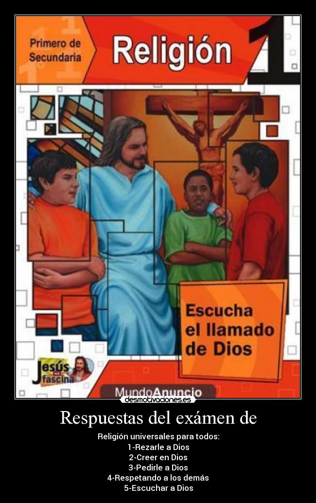 Respuestas del exámen de - Religión universales para todos:
1-Rezarle a Dios
2-Creer en Dios
3-Pedirle a Dios
4-Respetando a los demás
5-Escuchar a Dios