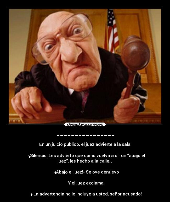 ---------------- - En un juicio publico, el juez advierte a la sala:
-¡Silencio! Les advierto que como vuelva a oir un “abajo el
juez”, les hecho a la calle…
-¡Abajo el juez!- Se oye denuevo
Y el juez exclama:
¡-La advertencia no le incluye a usted, señor acusado!