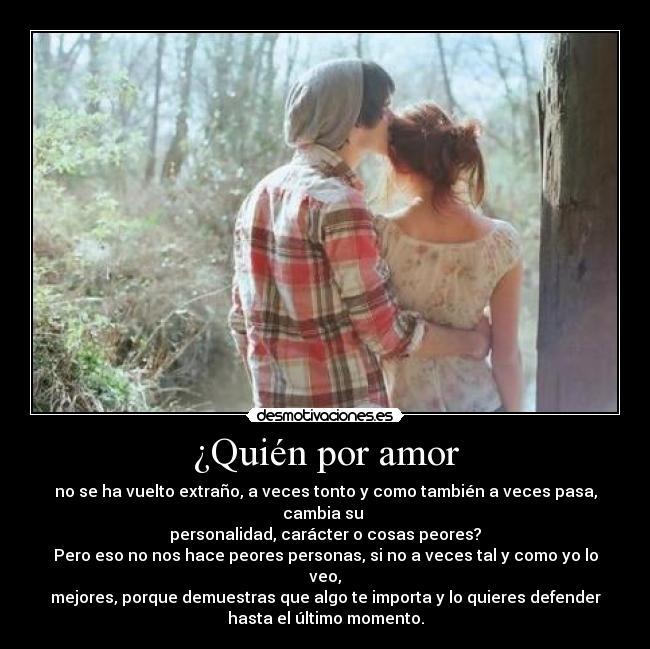 ¿Quién por amor - no se ha vuelto extraño, a veces tonto y como también a veces pasa, cambia su
personalidad, carácter o cosas peores?
Pero eso no nos hace peores personas, si no a veces tal y como yo lo veo,
mejores, porque demuestras que algo te importa y lo quieres defender
hasta el último momento.