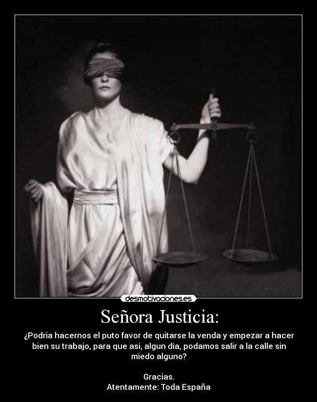 Señora Justicia: - ¿Podria hacernos el puto favor de quitarse la venda y empezar a hacer
bien su trabajo, para que asi, algun dia, podamos salir a la calle sin
miedo alguno?
Gracias.
Atentamente: Toda España