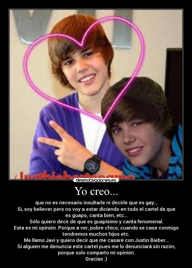 Yo creo... - que no es necesario insultarle ni decirle que es gay...
Si, soy believer pero no voy a estar diciendo en todo el cartel de que
es guapo, canta bien, etc...
Sólo quiero decir de que es guapísimo y canta fenomenal.
Esta es mi opinión. Porque a ver, pobre chico, cuando se case conmigo
tendremos muchos hijos etc.
Me llamo Javi y quiero decir que me casaré con Justin Bieber...
Si alguien me denuncia este cartel pues me lo denunciará sin razón,
porque solo comparto mi opinión.
Gracias :)