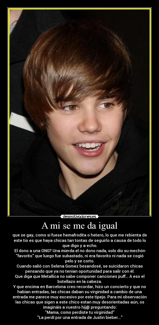 A mi se me da igual - que se gay, como si fuese hemafrodita o hetero, lo que me rebienta de
este tio es que haya chicas tan tontas de seguirlo a causa de todo lo
que digo y a echo.
El dono a una ONG? Una mierda el no dono nada, solo dio su mechón
favorito que luego fue subastado, ni era favorito ni nada se cogió
pelo y se corto.
Cuando salió con Selena Gomez besandosé, se suicidaron chicas
pensando que ya no tenian oportunidad para salir con él.
Que diga que Metallica no sabe componer canciones puff... A eso el
botellazo en la cabeza.
Y que encima en Barcelona creo recordar, hizo un concierto y que no
habian entradas, las chicas daban su virginidad a cambio de una
entrada me parece muy excesivo por este tipejo. Para mi observación
las chicas que sigen a este chico estan muy desorientadas aún, os
imagináis a vuestro hij@ preguntando:
Mama, como perdiste tu virginidad
La perdí por una entrada de Justin bieber...