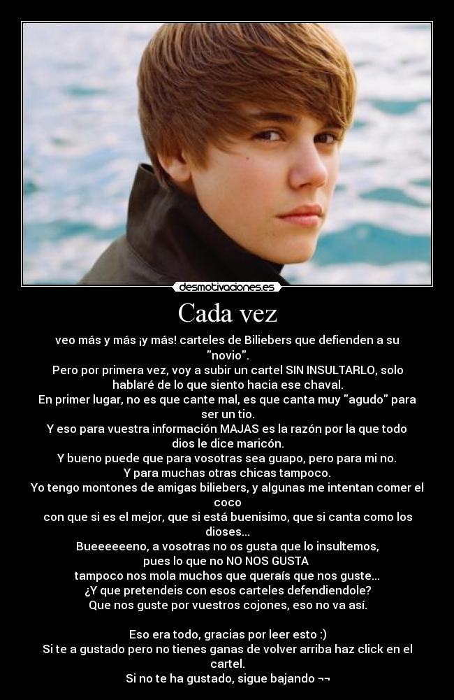 Cada vez - veo más y más ¡y más! carteles de Biliebers que defienden a su
novio.
Pero por primera vez, voy a subir un cartel SIN INSULTARLO, solo
hablaré de lo que siento hacia ese chaval.
En primer lugar, no es que cante mal, es que canta muy agudo para
ser un tio.
Y eso para vuestra información MAJAS es la razón por la que todo
dios le dice maricón.
Y bueno puede que para vosotras sea guapo, pero para mi no.
Y para muchas otras chicas tampoco.
Yo tengo montones de amigas biliebers, y algunas me intentan comer el
coco
con que si es el mejor, que si está buenisimo, que si canta como los
dioses...
Bueeeeeeno, a vosotras no os gusta que lo insultemos,
pues lo que no NO NOS GUSTA
tampoco nos mola muchos que queraís que nos guste...
¿Y que pretendeis con esos carteles defendiendole?
Que nos guste por vuestros cojones, eso no va así.
Eso era todo, gracias por leer esto :)
Si te a gustado pero no tienes ganas de volver arriba haz click en el
cartel.
Si no te ha gustado, sigue bajando ¬¬