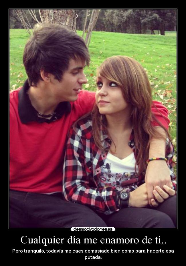Cualquier día me enamoro de ti.. - Pero tranquilo, todavía me caes demasiado bien como para hacerte esa putada.