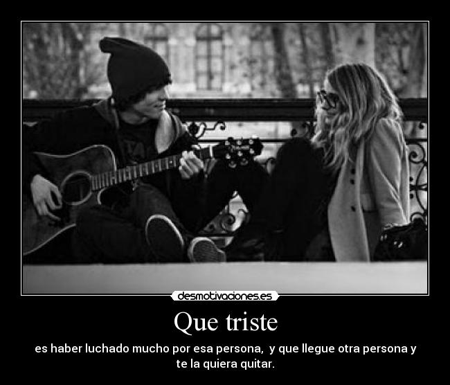 Que triste - es haber luchado mucho por esa persona, y que llegue otra persona y
te la quiera quitar.