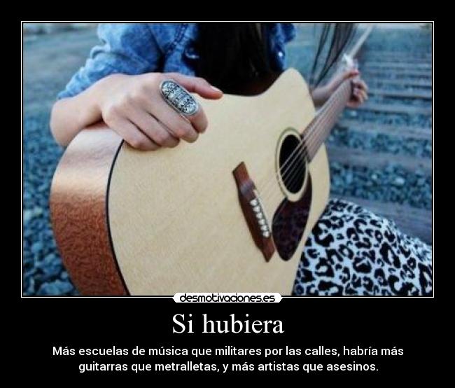 Si hubiera - Más escuelas de música que militares por las calles, habría más
guitarras que metralletas, y más artistas que asesinos.