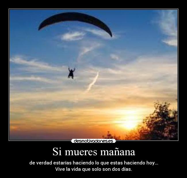 Si mueres mañana - de verdad estarías haciendo lo que estas haciendo hoy...
Vive la vida que solo son dos días.