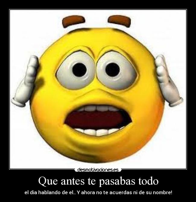 Que antes te pasabas todo - el dia hablando de el.. Y ahora no te acuerdas ni de su nombre!