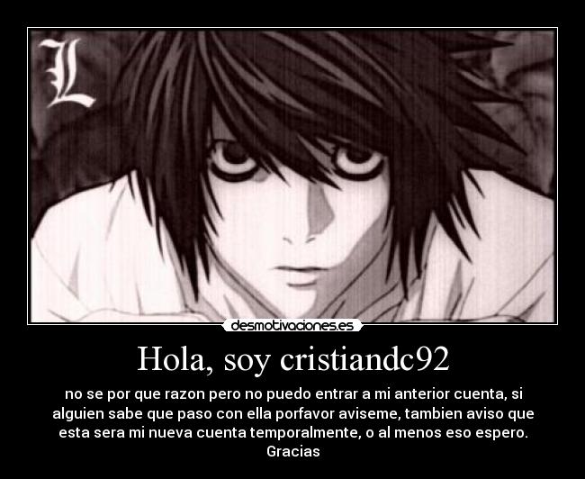 Hola, soy cristiandc92 - no se por que razon pero no puedo entrar a mi anterior cuenta, si
alguien sabe que paso con ella porfavor aviseme, tambien aviso que
esta sera mi nueva cuenta temporalmente, o al menos eso espero.
Gracias