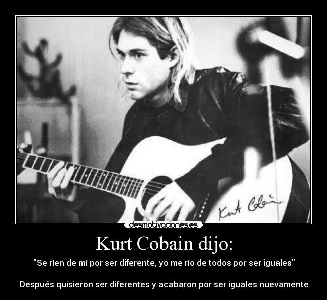 Kurt Cobain dijo: - Se ríen de mí por ser diferente, yo me río de todos por ser iguales
 
Después quisieron ser diferentes y acabaron por ser iguales nuevamente