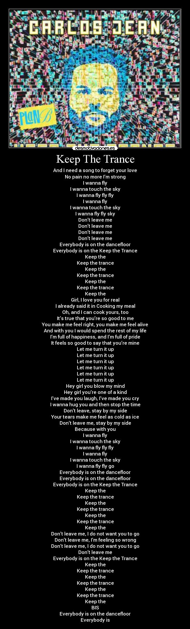 Keep The Trance - And I need a song to forget your love
No pain no more I’m strong
I wanna fly
I wanna touch the sky
I wanna fly fly fly
I wanna fly
I wanna touch the sky
I wanna fly fly sky
Don’t leave me
Don’t leave me
Don’t leave me
Don’t leave me
Everybody is on the dancefloor
Everybody is on the Keep the Trance
Keep the
Keep the trance
Keep the
Keep the trance
Keep the
Keep the trance
Keep the
Girl, I love you for real
I already said it in Cooking my meal
Oh, and I can cook yours, too
It’s true that you’re so good to me
You make me feel right, you make me feel alive
And with you I would spend the rest of my life
I’m full of happiness, and I’m full of pride
It feels so good to say that you’re mine
Let me turn it up
Let me turn it up
Let me turn it up
Let me turn it up
Let me turn it up
Let me turn it up
Hey girl you blow my mind
Hey girl you’re one of a kind
I’ve made you laugh, I’ve made you cry
I wanna hug you and then stop the time
Don’t leave, stay by my side
Your tears make me feel as cold as ice
Don’t leave me, stay by my side
Because with you
I wanna fly
I wanna touch the sky
I wanna fly fly fly
I wanna fly
I wanna touch the sky
I wanna fly fly go
Everybody is on the dancefloor
Everybody is on the dancefloor
Everybody is on the Keep the Trance
Keep the
Keep the trance
Keep the
Keep the trance
Keep the
Keep the trance
Keep the
Don’t leave me, I do not want you to go
Don’t leave me, I’m feeling so wrong
Don’t leave me, I do not want you to go
Don’t leave me
Everybody is on the Keep the Trance
Keep the
Keep the trance
Keep the
Keep the trance
Keep the
Keep the trance
Keep the
BIS
Everybody is on the dancefloor
Everybody is