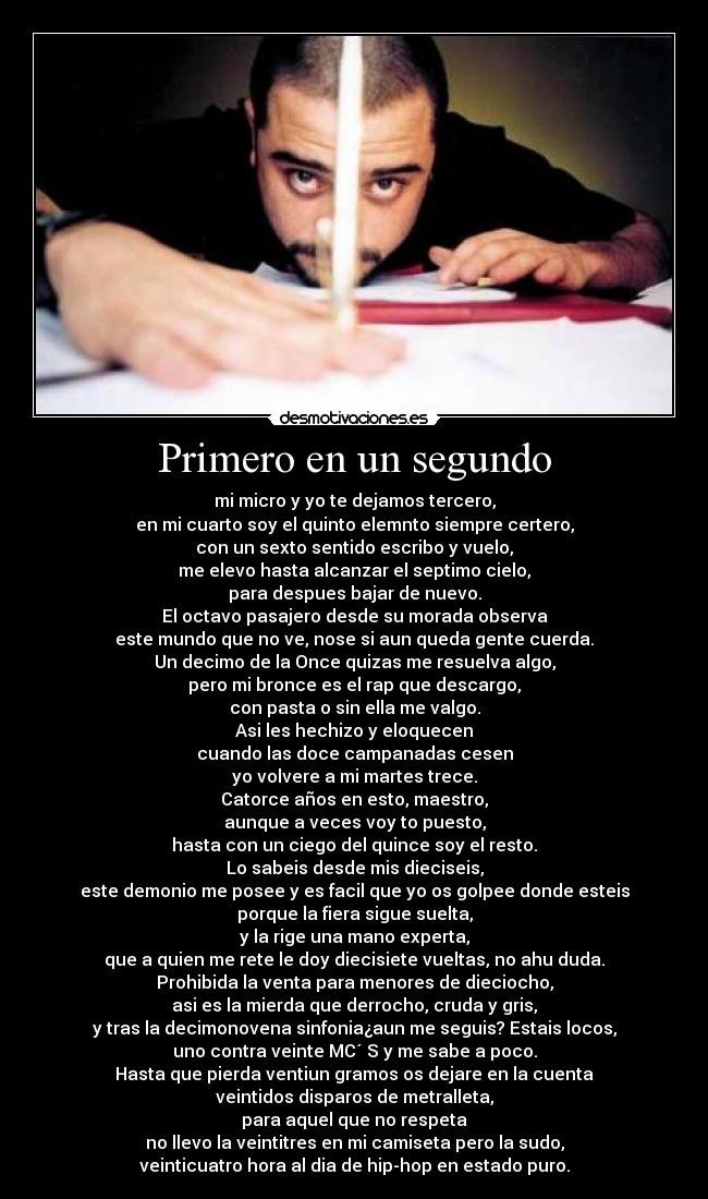 Primero en un segundo - mi micro y yo te dejamos tercero,
en mi cuarto soy el quinto elemnto siempre certero,
con un sexto sentido escribo y vuelo,
me elevo hasta alcanzar el septimo cielo,
para despues bajar de nuevo.
El octavo pasajero desde su morada observa
este mundo que no ve, nose si aun queda gente cuerda.
Un decimo de la Once quizas me resuelva algo,
pero mi bronce es el rap que descargo,
con pasta o sin ella me valgo.
Asi les hechizo y eloquecen
cuando las doce campanadas cesen
yo volvere a mi martes trece.
Catorce años en esto, maestro,
aunque a veces voy to puesto,
hasta con un ciego del quince soy el resto.
Lo sabeis desde mis dieciseis,
este demonio me posee y es facil que yo os golpee donde esteis
porque la fiera sigue suelta,
y la rige una mano experta,
que a quien me rete le doy diecisiete vueltas, no ahu duda.
Prohibida la venta para menores de dieciocho,
asi es la mierda que derrocho, cruda y gris,
y tras la decimonovena sinfonia¿aun me seguis? Estais locos,
uno contra veinte MC´ S y me sabe a poco.
Hasta que pierda ventiun gramos os dejare en la cuenta
veintidos disparos de metralleta,
para aquel que no respeta
no llevo la veintitres en mi camiseta pero la sudo,
veinticuatro hora al dia de hip-hop en estado puro.