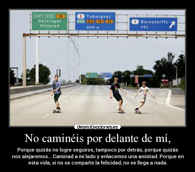 No caminéis por delante de mí, - Porque quizás no logre seguiros, tampoco por detrás, porque quizás
nos alejaremos... Caminad a mi lado y enlacemos una amistad. Porque en
esta vida, si no se comparte la felicidad, no se llega a nada.