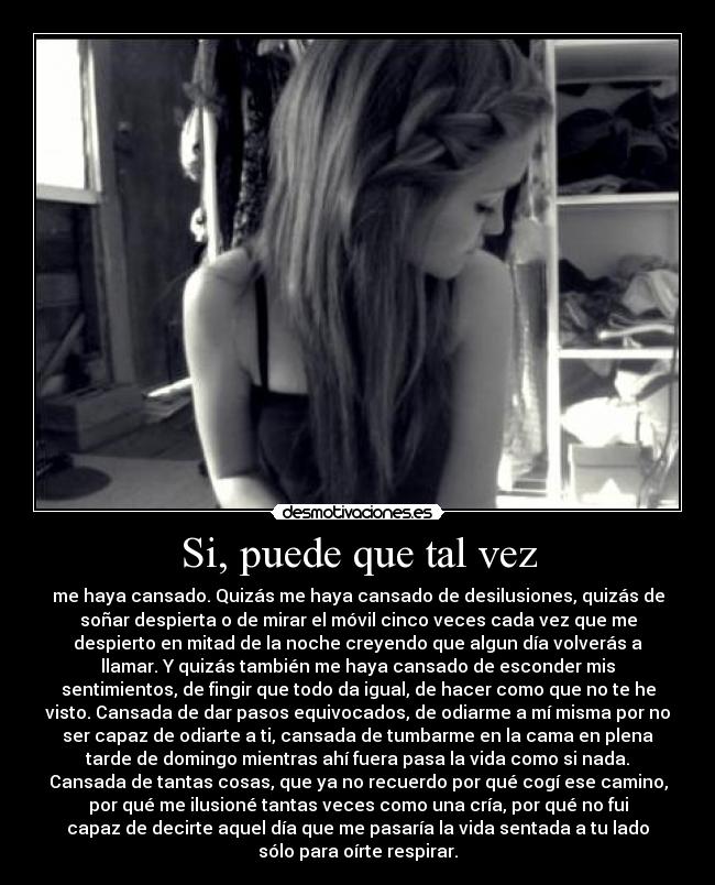 Si, puede que tal vez - me haya cansado. Quizás me haya cansado de desilusiones, quizás de
soñar despierta o de mirar el móvil cinco veces cada vez que me
despierto en mitad de la noche creyendo que algun día volverás a
llamar. Y quizás también me haya cansado de esconder mis
sentimientos, de fingir que todo da igual, de hacer como que no te he
visto. Cansada de dar pasos equivocados, de odiarme a mí misma por no
ser capaz de odiarte a ti, cansada de tumbarme en la cama en plena
tarde de domingo mientras ahí fuera pasa la vida como si nada.
Cansada de tantas cosas, que ya no recuerdo por qué cogí ese camino,
por qué me ilusioné tantas veces como una cría, por qué no fui
capaz de decirte aquel día que me pasaría la vida sentada a tu lado
sólo para oírte respirar.