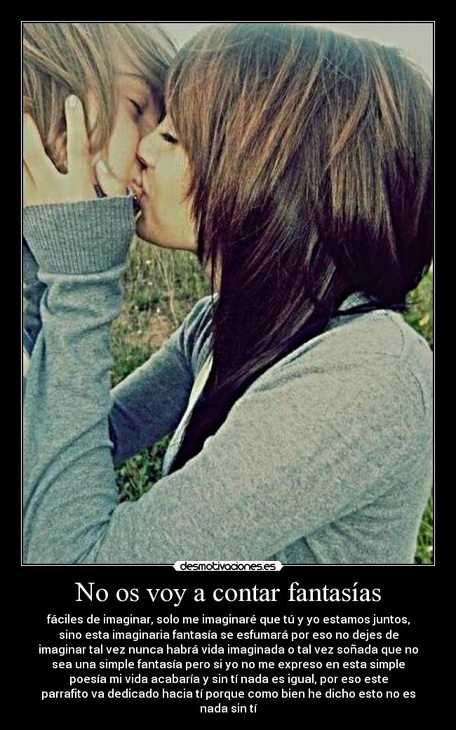 No os voy a contar fantasías - fáciles de imaginar, solo me imaginaré que tú y yo estamos juntos,
sino esta imaginaria fantasía se esfumará por eso no dejes de
imaginar tal vez nunca habrá vida imaginada o tal vez soñada que no
sea una simple fantasía pero si yo no me expreso en esta simple
poesía mi vida acabaría y sin tí nada es igual, por eso este
parrafito va dedicado hacia tí porque como bien he dicho esto no es
nada sin tí♥