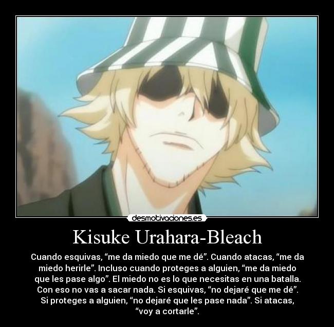 Kisuke Urahara-Bleach - Cuando esquivas, “me da miedo que me dé”. Cuando atacas, “me da
miedo herirle”. Incluso cuando proteges a alguien, “me da miedo
que les pase algo”. El miedo no es lo que necesitas en una batalla.
Con eso no vas a sacar nada. Si esquivas, “no dejaré que me dé”.
Si proteges a alguien, “no dejaré que les pase nada”. Si atacas,
“voy a cortarle”.