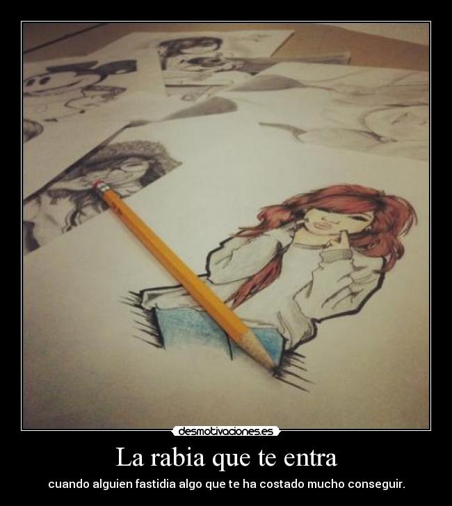 La rabia que te entra - cuando alguien fastidia algo que te ha costado mucho conseguir.