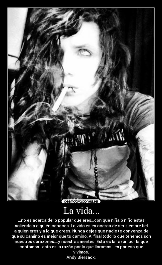 La vida... - ...no es acerca de lo popular que eres...con que niña o niño estás
saliendo o a quién conoces. La vida es es acerca de ser siempre fiel
a quien eres y a lo que crees. Nunca dejes que nadie te convenza de
que su camino es mejor que tu camino. Al final todo lo que tenemos son
nuestros corazones....y nuestras mentes. Esta es la razón por la que
cantamos...esta es la razón por la que lloramos...es por eso que
vivimos.
Andy Biersack.