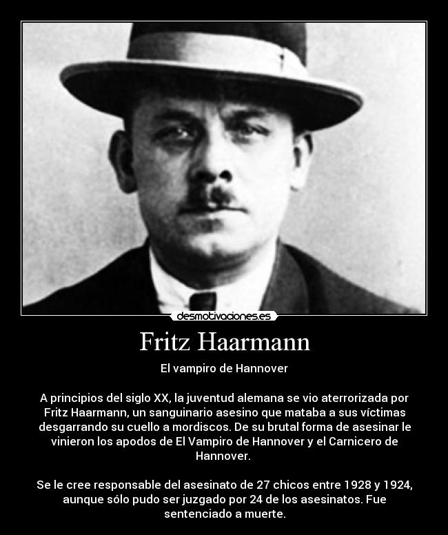 Fritz Haarmann - El vampiro de Hannover

A principios del siglo XX, la juventud alemana se vio aterrorizada por
Fritz Haarmann, un sanguinario asesino que mataba a sus víctimas
desgarrando su cuello a mordiscos. De su brutal forma de asesinar le
vinieron los apodos de El Vampiro de Hannover y el Carnicero de
Hannover. 

Se le cree responsable del asesinato de 27 chicos entre 1928 y 1924,
aunque sólo pudo ser juzgado por 24 de los asesinatos. Fue
sentenciado a muerte.