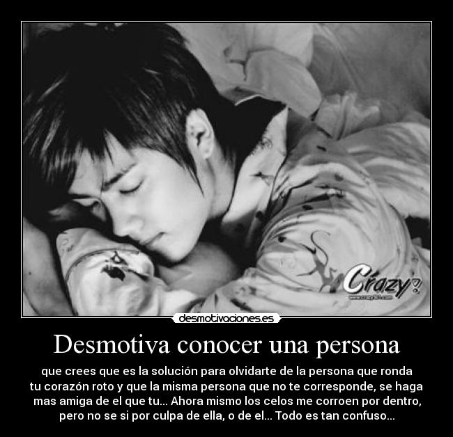 Desmotiva conocer una persona - que crees que es la solución para olvidarte de la persona que ronda
tu corazón roto y que la misma persona que no te corresponde, se haga
mas amiga de el que tu... Ahora mismo los celos me corroen por dentro,
pero no se si por culpa de ella, o de el... Todo es tan confuso...