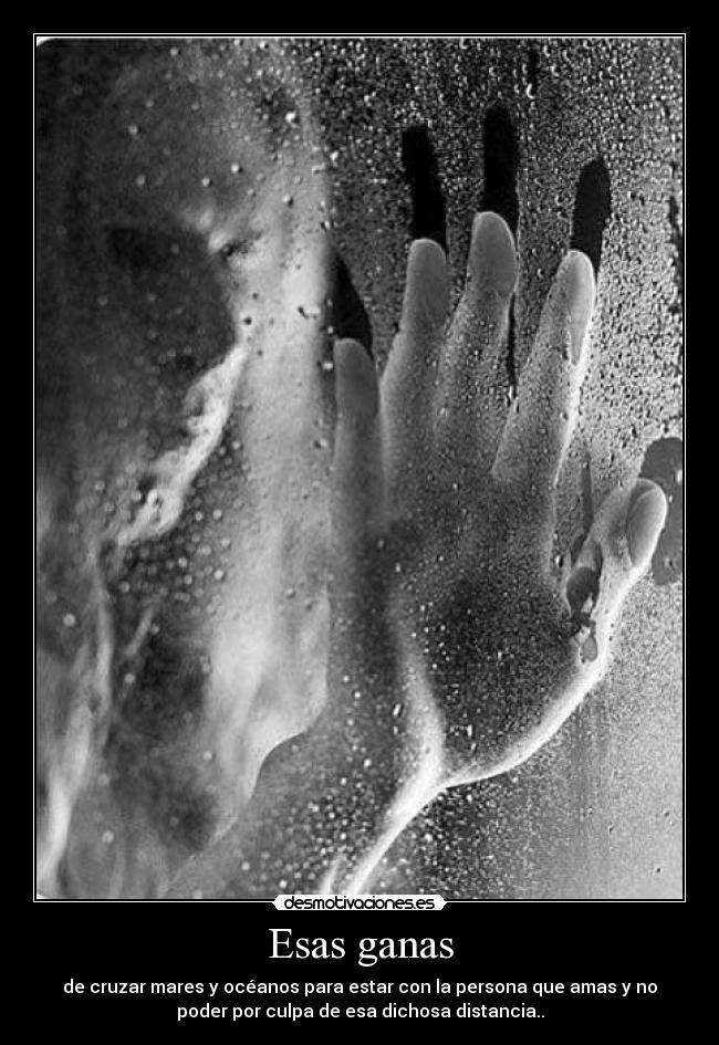 Esas ganas - de cruzar mares y océanos para estar con la persona que amas y no
poder por culpa de esa dichosa distancia..