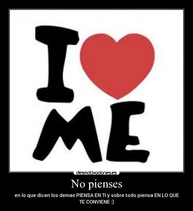 No pienses - en lo que dicen los demas PIENSA EN TI y sobre todo piensa EN LO QUE
TE CONVIENE :)