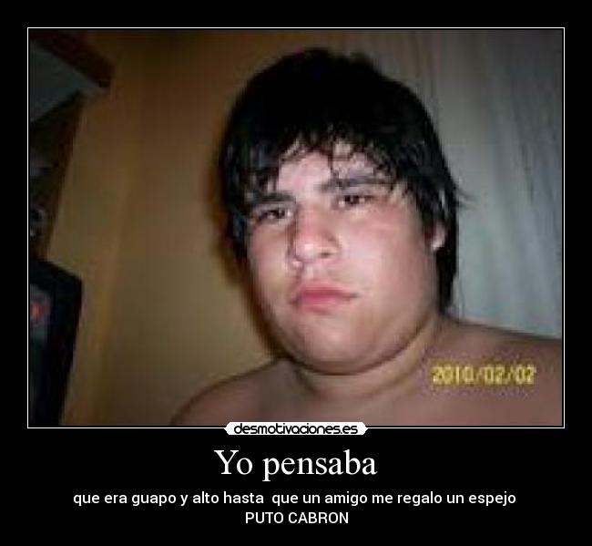 Yo pensaba - que era guapo y alto hasta que un amigo me regalo un espejo
PUTO CABRON