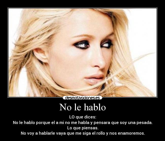 No le hablo - LO que dices:
No le hablo porque el a mi no me habla y pensara que soy una pesada.
Lo que piensas.
No voy a hablarle vaya que me siga el rollo y nos enamoremos.