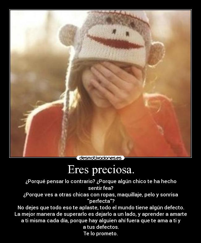 Eres preciosa. - ¿Porqué pensar lo contrario? ¿Porque algún chico te ha hecho
sentir fea?
¿Porque ves a otras chicas con ropas, maquillaje, pelo y sonrisa
perfecta?
No dejes que todo eso te aplaste, todo el mundo tiene algún defecto.
La mejor manera de superarlo es dejarlo a un lado, y aprender a amarte
a ti misma cada día, porque hay alguien ahí fuera que te ama a ti y
a tus defectos.
Te lo prometo.