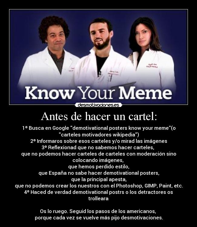 Antes de hacer un cartel: - 1º Busca en Google demotivational posters know your meme(o
carteles motivadores wikipedia)
2º Informaros sobre esos carteles y/o mirad las imágenes
3º Reflexionad que no sabemos hacer carteles, 
que no podemos hacer carteles de carteles con moderación sino
colocando imágenes, 
que hemos perdido estilo,
que España no sabe hacer demotivational posters,
que la principal apesta,
que no podemos crear los nuestros con el Photoshop, GIMP, Paint, etc.
4º Haced de verdad demotivational postrs o los detractores os
trolleara

Os lo ruego. Seguid los pasos de los americanos, 
porque cada vez se vuelve más pijo desmotivaciones.