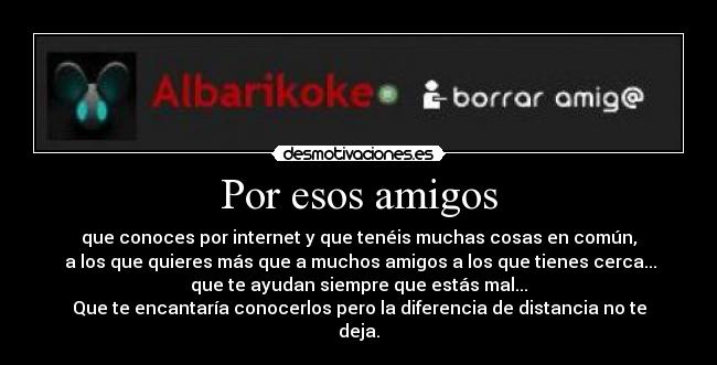 Por esos amigos - que conoces por internet y que tenéis muchas cosas en común,
a los que quieres más que a muchos amigos a los que tienes cerca...
que te ayudan siempre que estás mal...
Que te encantaría conocerlos pero la diferencia de distancia no te
deja.