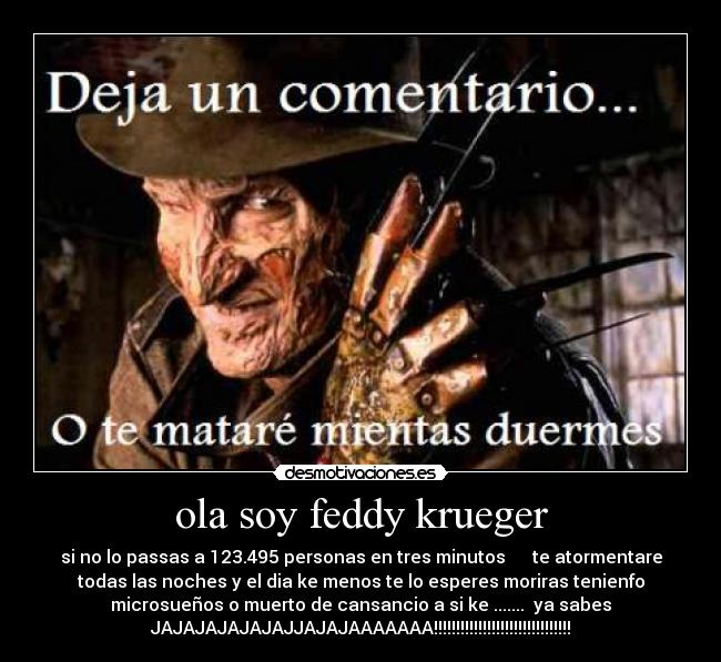 ola soy feddy krueger - si no lo passas a 123.495 personas en tres minutos te atormentare
todas las noches y el dia ke menos te lo esperes moriras tenienfo
microsueños o muerto de cansancio a si ke ....... ya sabes
JAJAJAJAJAJAJJAJAJAAAAAAA!!!!!!!!!!!!!!!!!!!!!!!!!!!!!!!