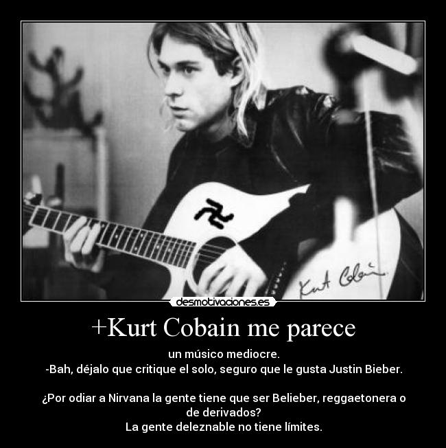 +Kurt Cobain me parece - un músico mediocre.
-Bah, déjalo que critique el solo, seguro que le gusta Justin Bieber.
¿Por odiar a Nirvana la gente tiene que ser Belieber, reggaetonera o de derivados?
La gente deleznable no tiene límites.