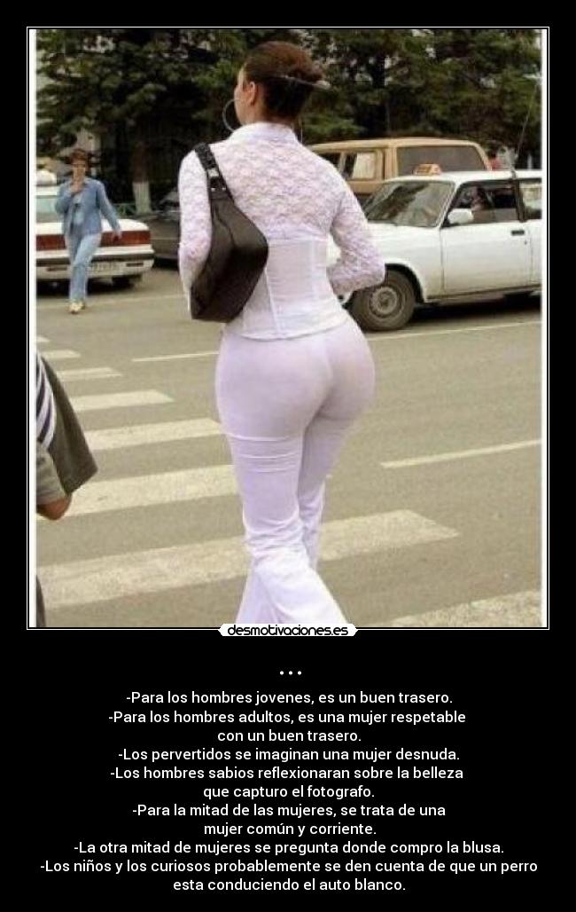 ... - -Para los hombres jovenes, es un buen trasero.
-Para los hombres adultos, es una mujer respetable
con un buen trasero.
-Los pervertidos se imaginan una mujer desnuda.
-Los hombres sabios reflexionaran sobre la belleza
que capturo el fotografo.
-Para la mitad de las mujeres, se trata de una
mujer común y corriente.
-La otra mitad de mujeres se pregunta donde compro la blusa.
-Los niños y los curiosos probablemente se den cuenta de que un perro
esta conduciendo el auto blanco.
