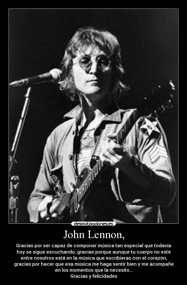 John Lennon, - Gracias por ser capaz de componer música tan especial que todavía
hoy se sigue escuchando, gracias porque aunque tu cuerpo no esté
entre nosotros está en la música que escribieras con el corazón,
gracias por hacer que esa música me haga sentir bien y me acompañe
en los momentos que la necesito...
Gracias y felicidades